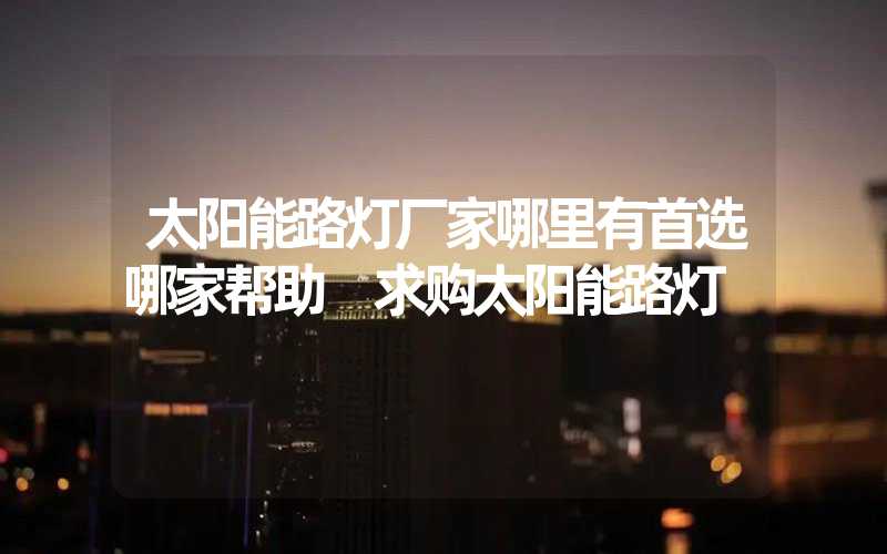 太阳能路灯厂家哪里有首选哪家帮助 求购太阳能路灯